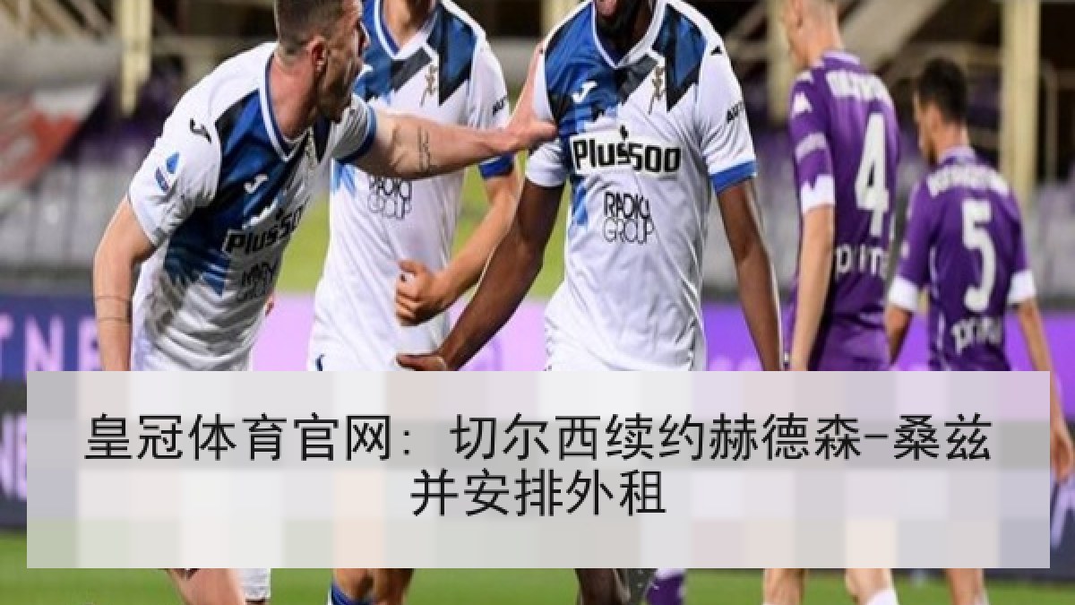 皇冠体育官网: 切尔西续约赫德森-桑兹并安排外租 皇冠体育官网: 切尔西续约赫德森-桑兹并安排外租