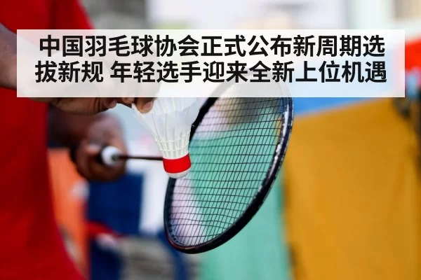 中国羽毛球协会正式公布新周期选拔新规 年轻选手迎来全新上位机遇
