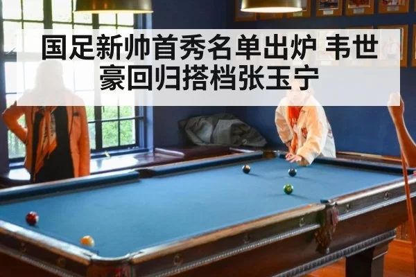 国足新帅首秀名单出炉 韦世豪回归搭档张玉宁