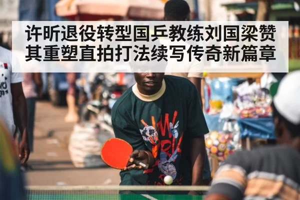 许昕退役转型国乒教练刘国梁赞其重塑直拍打法续写传奇新篇章