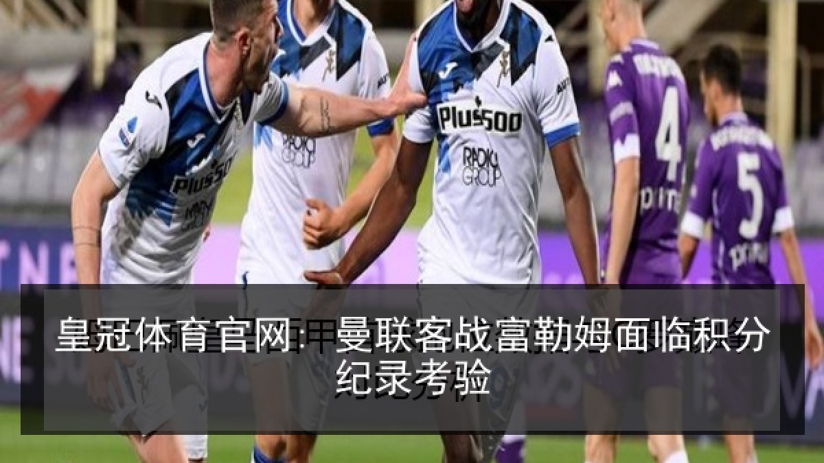 皇冠体育官网: 曼联客战富勒姆面临积分纪录考验 皇冠体育官网: 曼联客战富勒姆面临积分纪录考验